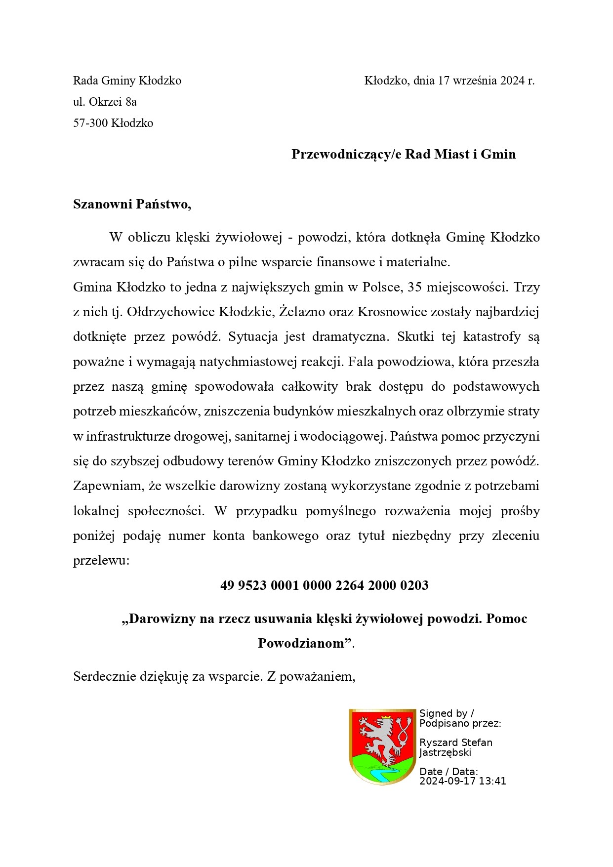 Szanowni Państwo, W obliczu klęski żywiołowej - powodzi, która dotknęła Gminę Kłodzko zwracam się do Państwa o pilne wsparcie finansowe i materialne. Gmina Kłodzko to jedna z największych gmin w Polsce, 35 miejscowości. Trzy z nich tj. Ołdrzychowice Kłodzkie, Żelazno oraz Krosnowice zostały najbardziej dotknięte przez powódź. Sytuacja jest dramatyczna. Skutki tej katastrofy są poważne i wymagają natychmiastowej reakcji. Fala powodziowa, która przeszła przez naszą gminę spowodowała całkowity brak dostępu do podstawowych potrzeb mieszkańców, zniszczenia budynków mieszkalnych oraz olbrzymie straty w infrastrukturze drogowej, sanitarnej i wodociągowej. Państwa pomoc przyczyni się do szybszej odbudowy terenów Gminy Kłodzko zniszczonych przez powódź. Zapewniam, że wszelkie darowizny zostaną wykorzystane zgodnie z potrzebami lokalnej społeczności. W przypadku pomyślnego rozważenia mojej prośby poniżej podaję numer konta bankowego oraz tytuł niezbędny przy zleceniu przelewu: 49 9523 0001 0000 2264 2000 0203 „Darowizny na rzecz usuwania klęski żywiołowej powodzi. Pomoc Powodzianom”.